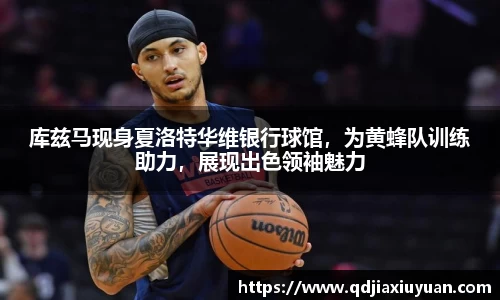 库兹马现身夏洛特华维银行球馆，为黄蜂队训练助力，展现出色领袖魅力