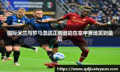 国际米兰与罗马激战正酣谁能在意甲赛场笑到最后