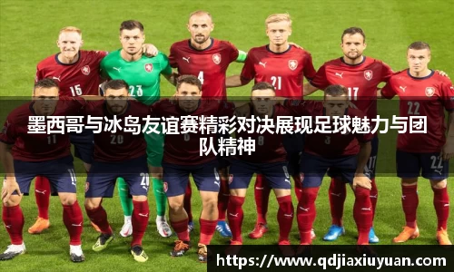 墨西哥与冰岛友谊赛精彩对决展现足球魅力与团队精神