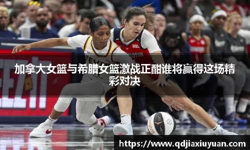 加拿大女篮与希腊女篮激战正酣谁将赢得这场精彩对决